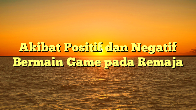 Akibat Positif dan Negatif Bermain Game pada Remaja